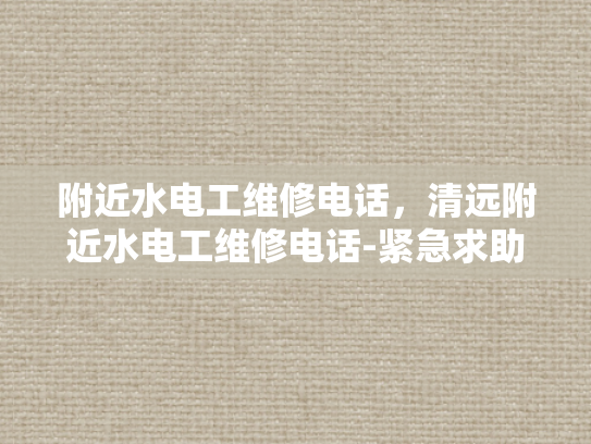 附近水电工维修电话，清远附近水电工维修电话-紧急求助，寻找附近专业的水电工维修服务