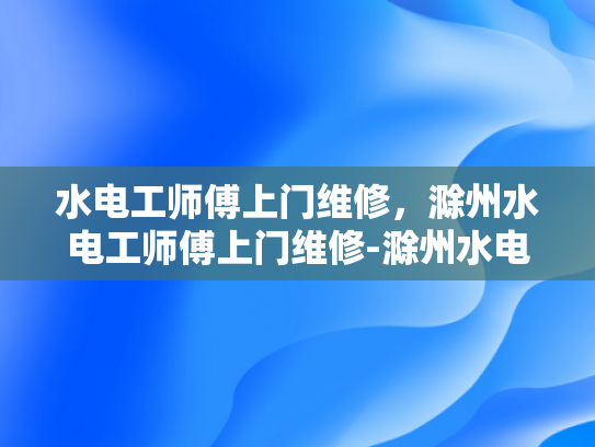 水电工师傅上门维修，滁州水电工师傅上门维修-滁州水电工师傅上门维修服务