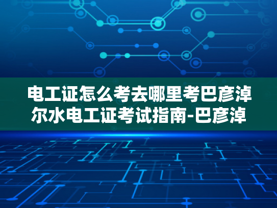 电工证怎么考去哪里考巴彦淖尔水电工证考试指南-巴彦淖尔水电工证考试指南