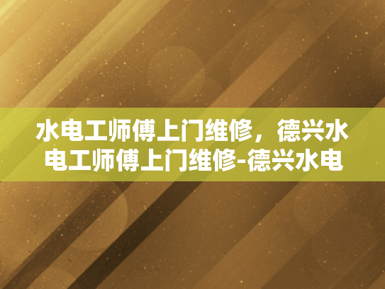 水电工师傅上门维修，德兴水电工师傅上门维修-德兴水电工师傅上门维修服务