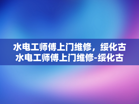 水电工师傅上门维修，绥化古水电工师傅上门维修-绥化古水电工师傅上门维修