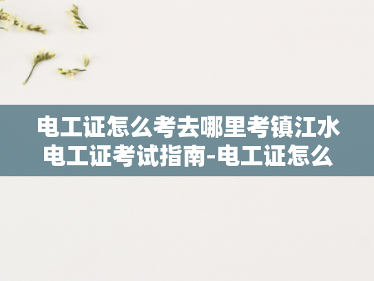 电工证怎么考去哪里考镇江水电工证考试指南-电工证怎么考？镇江水电工证考试指南