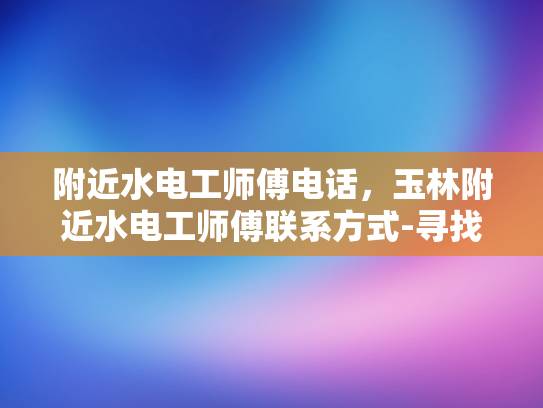 附近水电工师傅电话，玉林附近水电工师傅联系方式-寻找玉林附近水电工师傅的实用指南