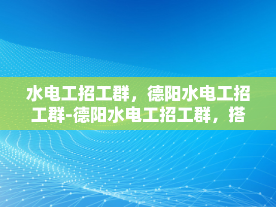 水电工招工群，德阳水电工招工群-德阳水电工招工群，搭建桥梁，连接需求与供给