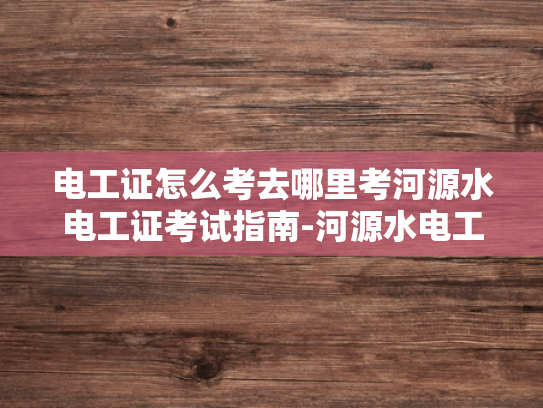 电工证怎么考去哪里考河源水电工证考试指南-河源水电工证考试指南