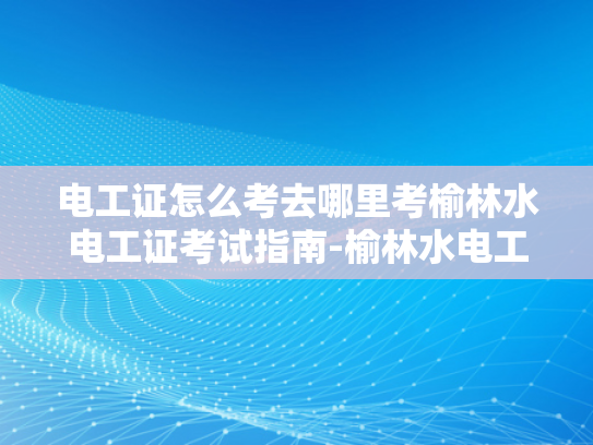 电工证怎么考去哪里考榆林水电工证考试指南-榆林水电工证考试指南