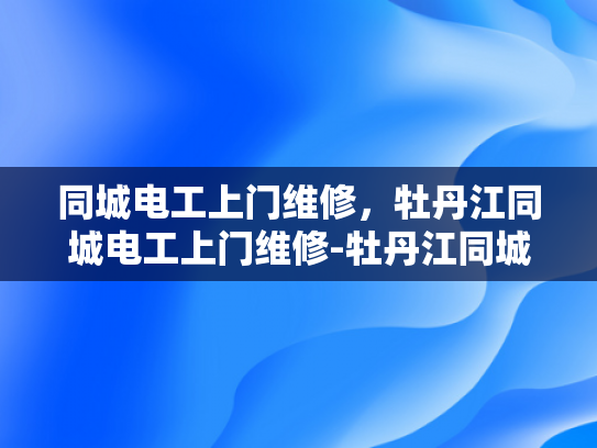 同城电工上门维修，牡丹江同城电工上门维修-牡丹江同城电工上门维修服务—您身边的电力守护者