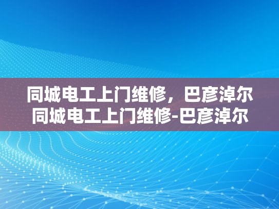同城电工上门维修，巴彦淖尔同城电工上门维修-巴彦淖尔同城电工上门维修服务
