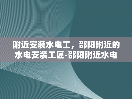 附近安装水电工，邵阳附近的水电安装工匠-邵阳附近水电安装工匠的精选指南