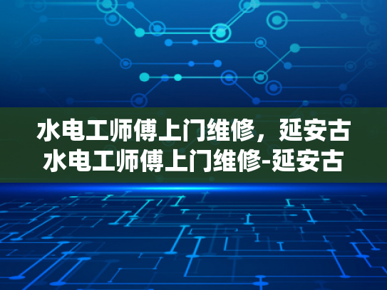 水电工师傅上门维修，延安古水电工师傅上门维修-延安古水电工师傅上门维修，传统技艺与现代服务的结合