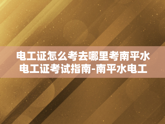 电工证怎么考去哪里考南平水电工证考试指南-南平水电工证考试指南