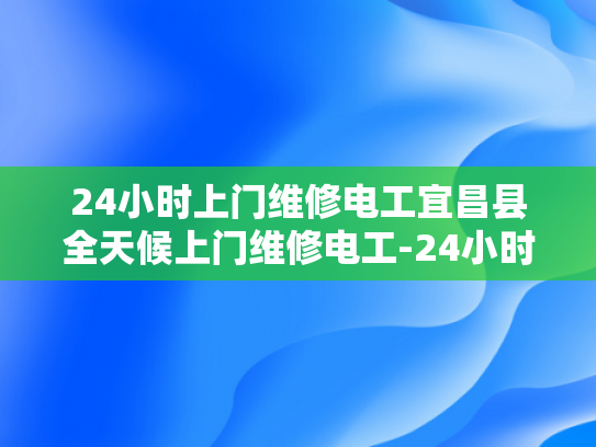 24小时上门维修电工宜昌县全天候上门维修电工-24小时上门维修电工宜昌县全天候服务