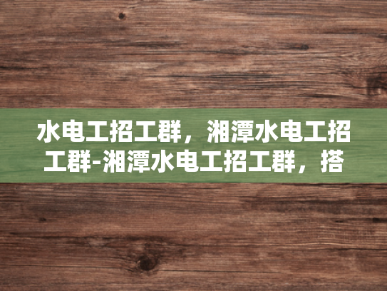 水电工招工群，湘潭水电工招工群-湘潭水电工招工群，搭建就业桥梁，助力技能人才发展