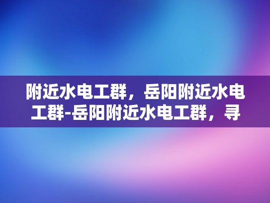 附近水电工群，岳阳附近水电工群-岳阳附近水电工群，寻找专业水电维修服务