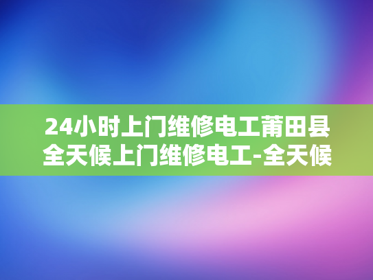 24小时上门维修电工莆田县全天候上门维修电工-全天候服务，24小时上门维修电工—莆田县的贴心选择