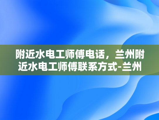 附近水电工师傅电话，兰州附近水电工师傅联系方式-兰州附近水电工师傅联系方式