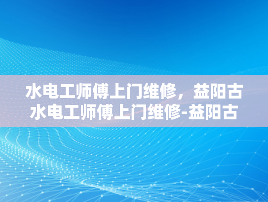 水电工师傅上门维修，益阳古水电工师傅上门维修-益阳古水电工师傅上门维修服务