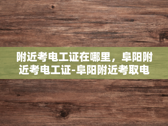 附近考电工证在哪里，阜阳附近考电工证-阜阳附近考取电工证的指南