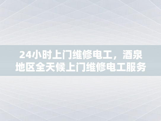 24小时上门维修电工，酒泉地区全天候上门维修电工服务-全天候服务，24小时上门维修电工—酒泉地区为您的电力需求保驾护航