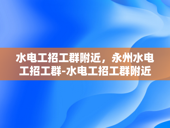 水电工招工群附近，永州水电工招工群-水电工招工群附近，永州水电工招工群