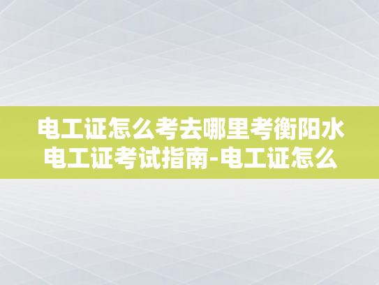 电工证怎么考去哪里考衡阳水电工证考试指南-电工证怎么考？衡阳水电工证考试指南
