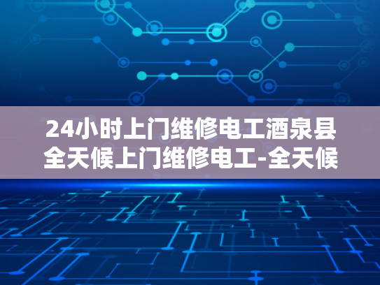 24小时上门维修电工酒泉县全天候上门维修电工-全天候服务，24小时上门维修电工—酒泉县的贴心选择
