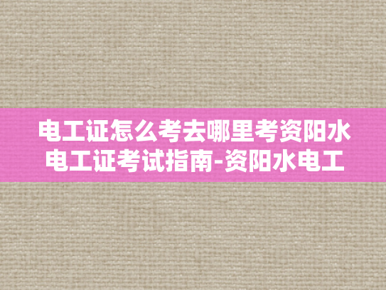 电工证怎么考去哪里考资阳水电工证考试指南-资阳水电工证考试指南