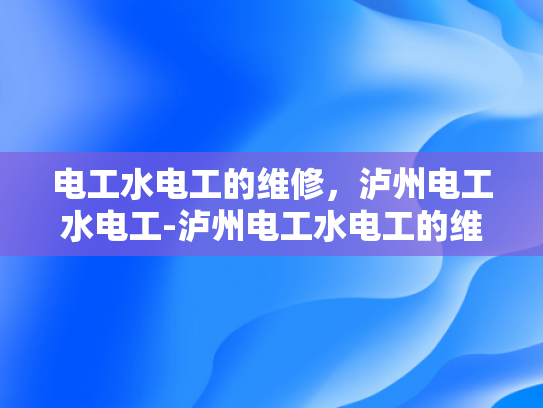 电工水电工的维修，泸州电工水电工-泸州电工水电工的维修服务