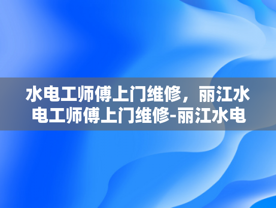 水电工师傅上门维修，丽江水电工师傅上门维修-丽江水电工师傅上门维修服务