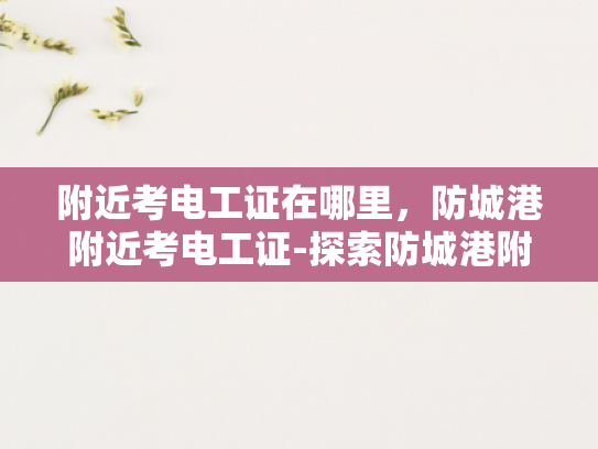 附近考电工证在哪里，防城港附近考电工证-探索防城港附近的电工证考试地点