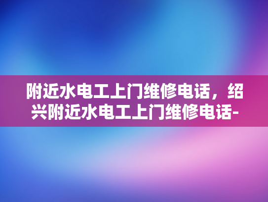 附近水电工上门维修电话，绍兴附近水电工上门维修电话-绍兴附近水电工上门维修电话