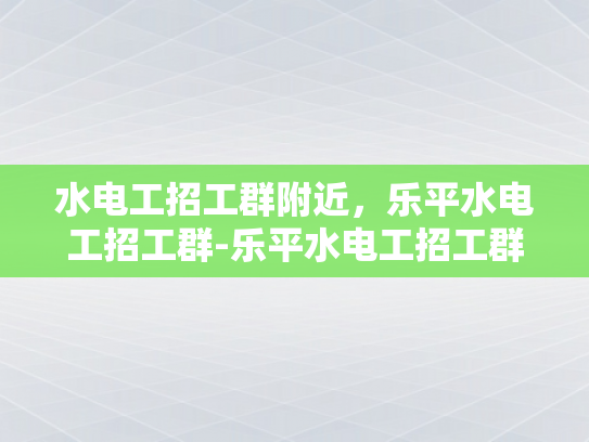 水电工招工群附近，乐平水电工招工群-乐平水电工招工群，寻找附近水电工的完美平台