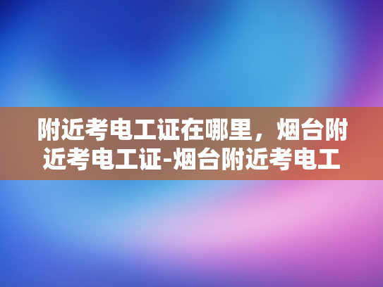 附近考电工证在哪里，烟台附近考电工证-烟台附近考电工证的便捷途径