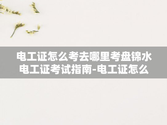 电工证怎么考去哪里考盘锦水电工证考试指南-电工证怎么考去哪里考盘锦水电工证考试指南