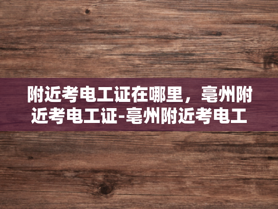 附近考电工证在哪里，亳州附近考电工证-亳州附近考电工证的地点指南