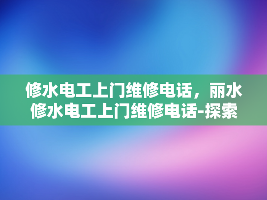 修水电工上门维修电话，丽水修水电工上门维修电话-探索专业电工服务，丽水与修水地区的维修电话指南