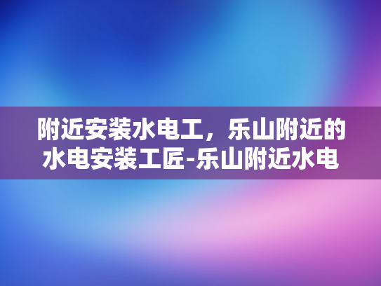 附近安装水电工，乐山附近的水电安装工匠-乐山附近水电安装工匠，专业服务，品质保障