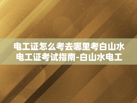 电工证怎么考去哪里考白山水电工证考试指南-白山水电工证考试指南