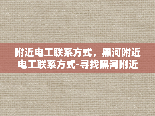 附近电工联系方式，黑河附近电工联系方式-寻找黑河附近电工的实用指南