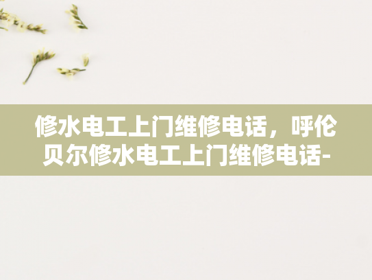 修水电工上门维修电话，呼伦贝尔修水电工上门维修电话-呼伦贝尔修水电工上门维修电话