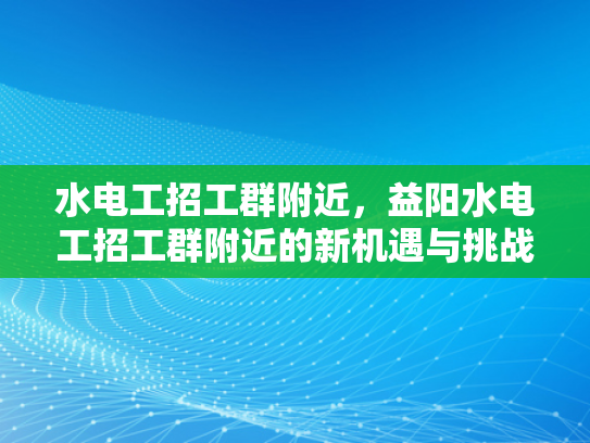水电工招工群附近，益阳水电工招工群附近的新机遇与挑战-水电工招工群附近，益阳水电工招工群附近的新机遇与挑战