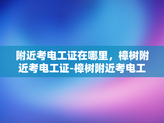附近考电工证在哪里，樟树附近考电工证-樟树附近考电工证指南
