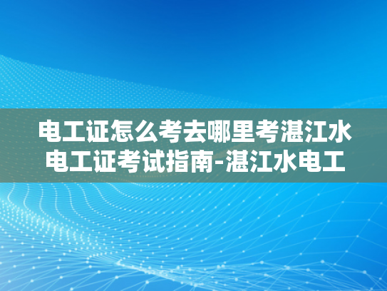 电工证怎么考去哪里考湛江水电工证考试指南-湛江水电工证考试指南