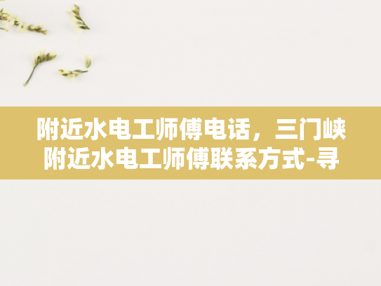 附近水电工师傅电话，三门峡附近水电工师傅联系方式-寻找三门峡附近水电工师傅的联系方式