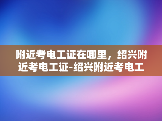 附近考电工证在哪里，绍兴附近考电工证-绍兴附近考电工证的指南