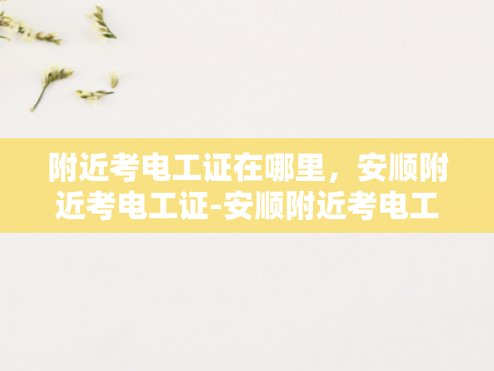 附近考电工证在哪里，安顺附近考电工证-安顺附近考电工证的指南