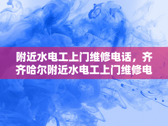 附近水电工上门维修电话，齐齐哈尔附近水电工上门维修电话-紧急维修服务，附近水电工上门维修电话