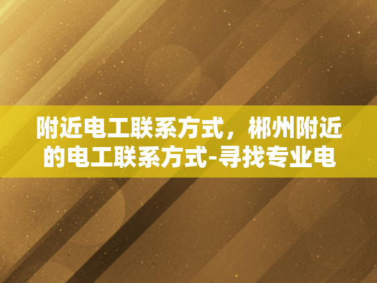 附近电工联系方式，郴州附近的电工联系方式-寻找专业电工服务，郴州附近电工联系方式一览