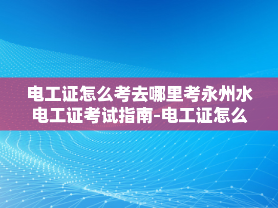 电工证怎么考去哪里考永州水电工证考试指南-电工证怎么考？永州水电工证考试指南