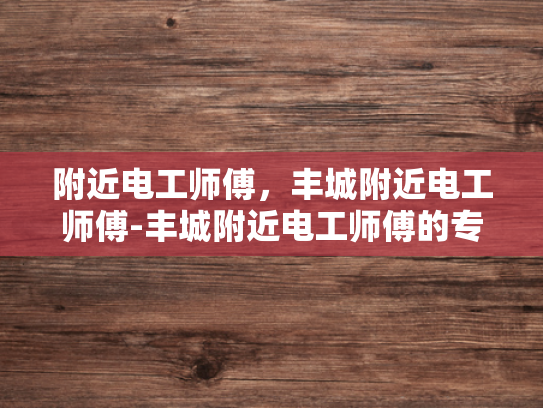 附近电工师傅，丰城附近电工师傅-丰城附近电工师傅的专业技能与服务态度
